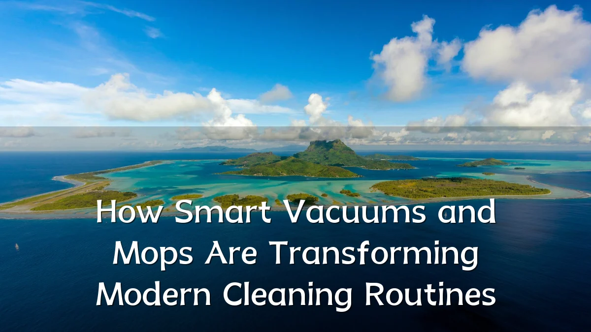 How Smart Vacuums and Mops Are Transforming Modern Cleaning Routines